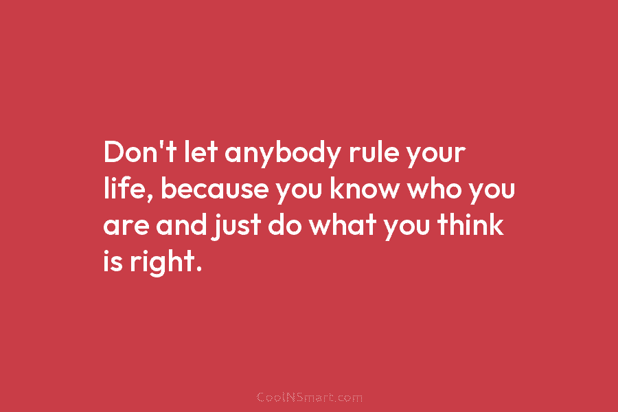 Don’t let anybody rule your life, because you know who you are and just do what you think is right.