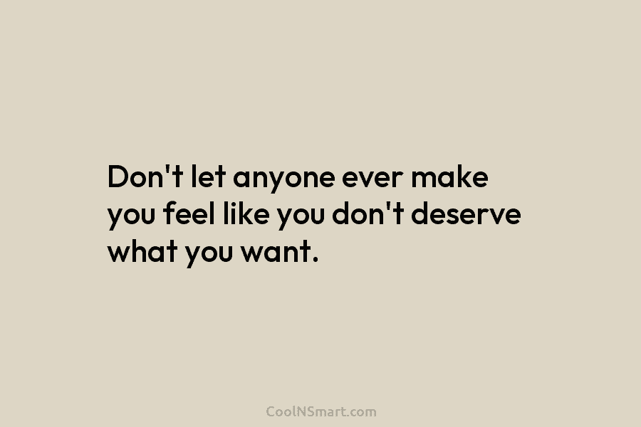 Don’t let anyone ever make you feel like you don’t deserve what you want.