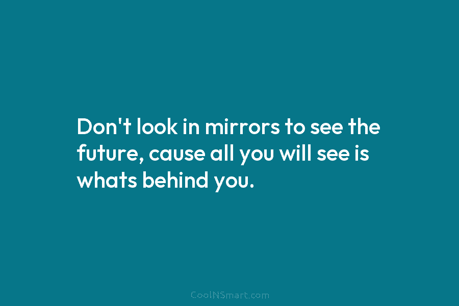 Don’t look in mirrors to see the future, cause all you will see is whats...