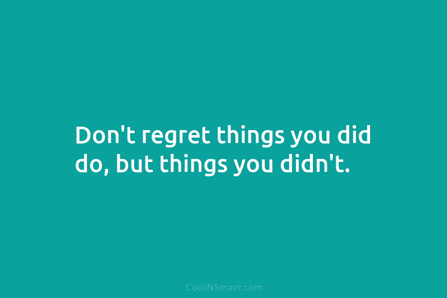 Don’t regret things you did do, but things you didn’t.