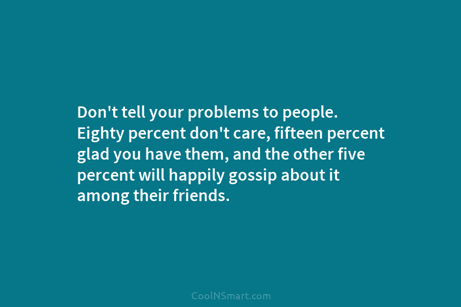 Don’t tell your problems to people. Eighty percent don’t care, fifteen percent glad you have them, and the other five...