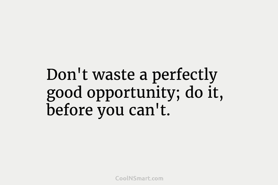 Don’t waste a perfectly good opportunity; do it, before you can’t.