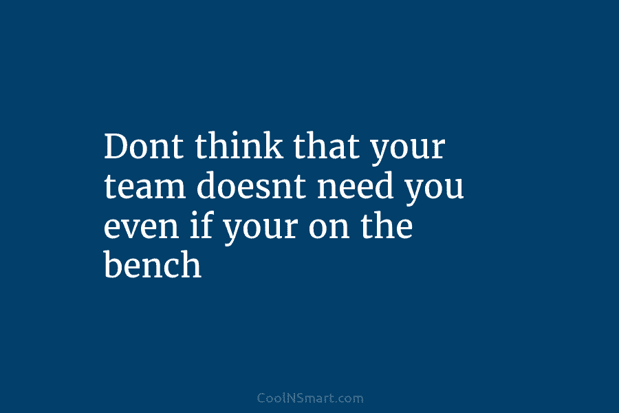 Dont think that your team doesnt need you even if your on the bench