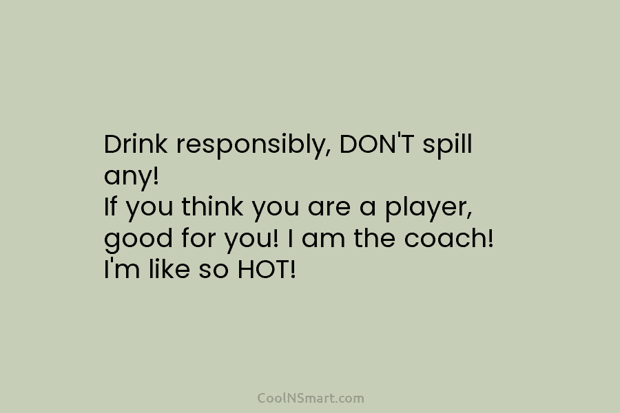Drink responsibly, DON’T spill any! If you think you are a player, good for you! I am the coach! I’m...
