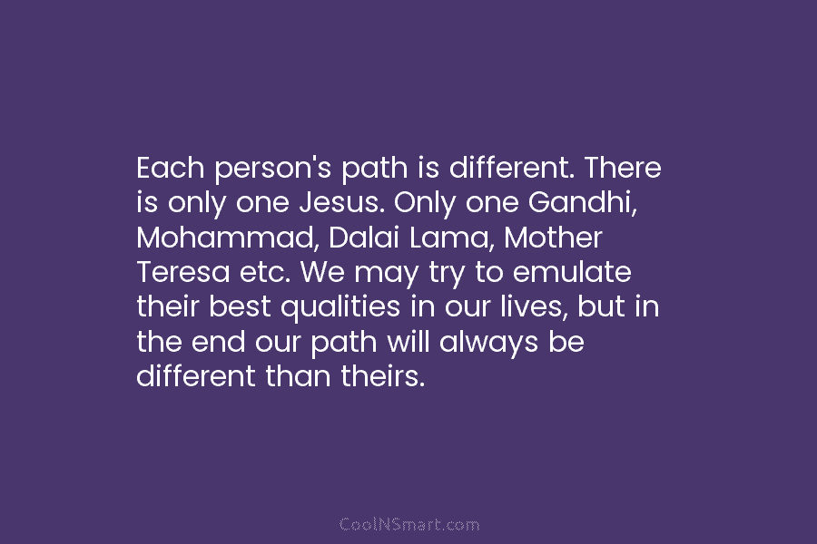 Each person’s path is different. There is only one Jesus. Only one Gandhi, Mohammad, Dalai Lama, Mother Teresa etc. We...