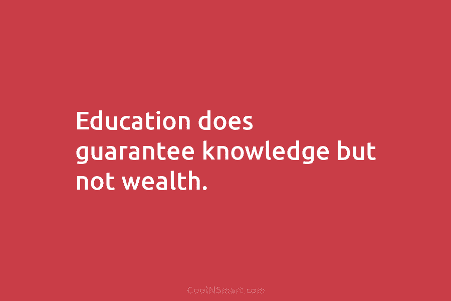 Education does guarantee knowledge but not wealth.