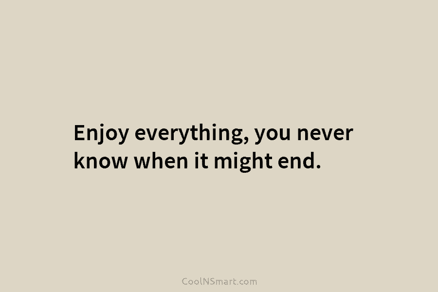 Enjoy everything, you never know when it might end.