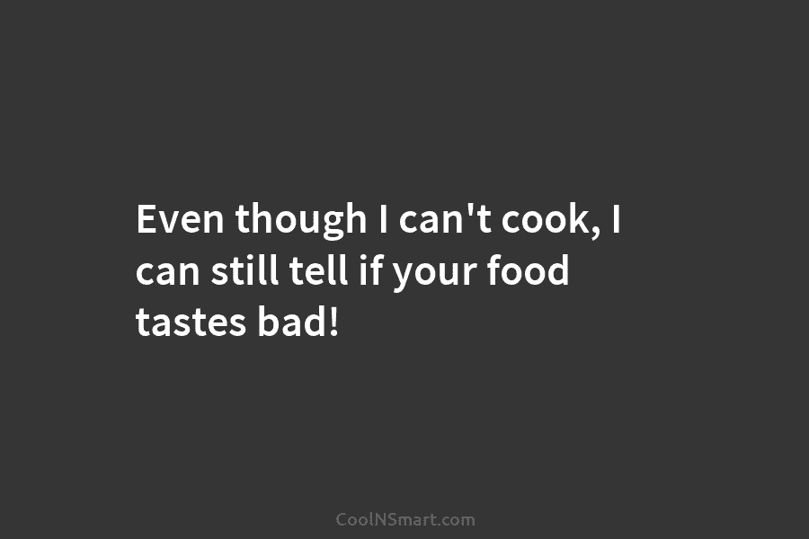 Even though I can’t cook, I can still tell if your food tastes bad!