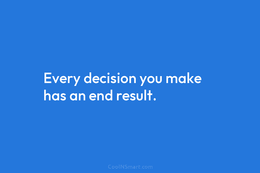 Every decision you make has an end result.
