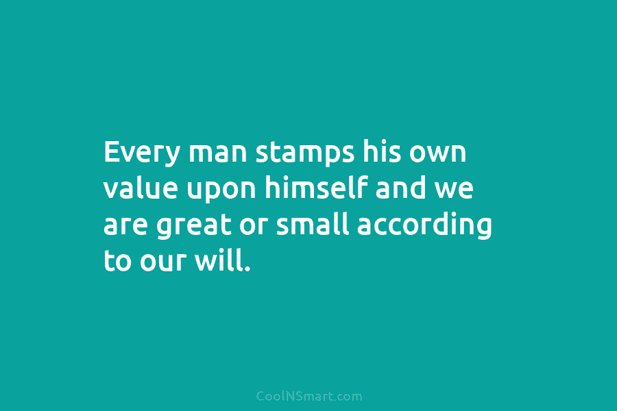 Every man stamps his own value upon himself and we are great or small according to our will.