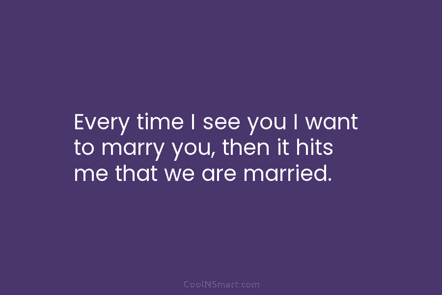 Every time I see you I want to marry you, then it hits me that we are married.