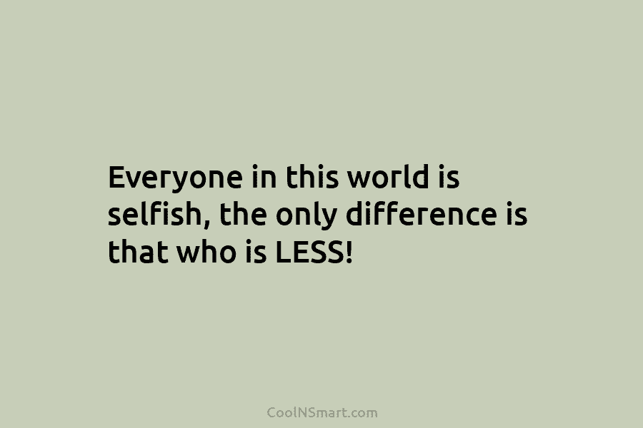 Everyone in this world is selfish, the only difference is that who is LESS!