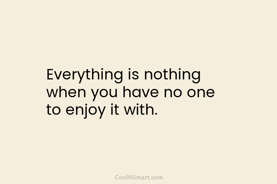 Everything is nothing when you have no one to enjoy it with.