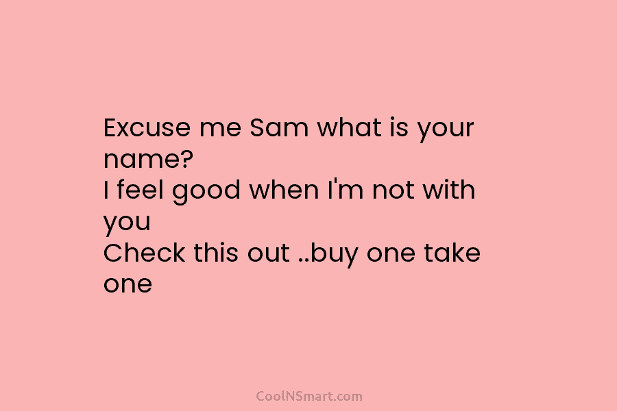 Excuse me Sam what is your name? I feel good when I’m not with you Check this out ..buy one...