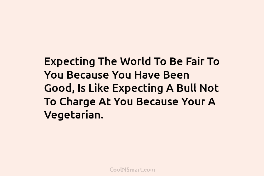 Expecting The World To Be Fair To You Because You Have Been Good, Is Like Expecting A Bull Not To...