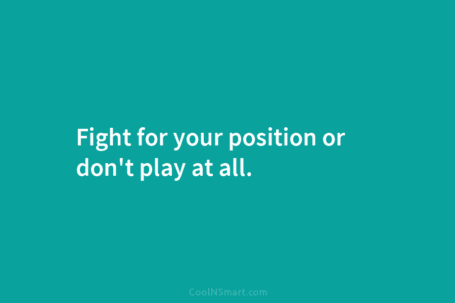 Fight for your position or don’t play at all.