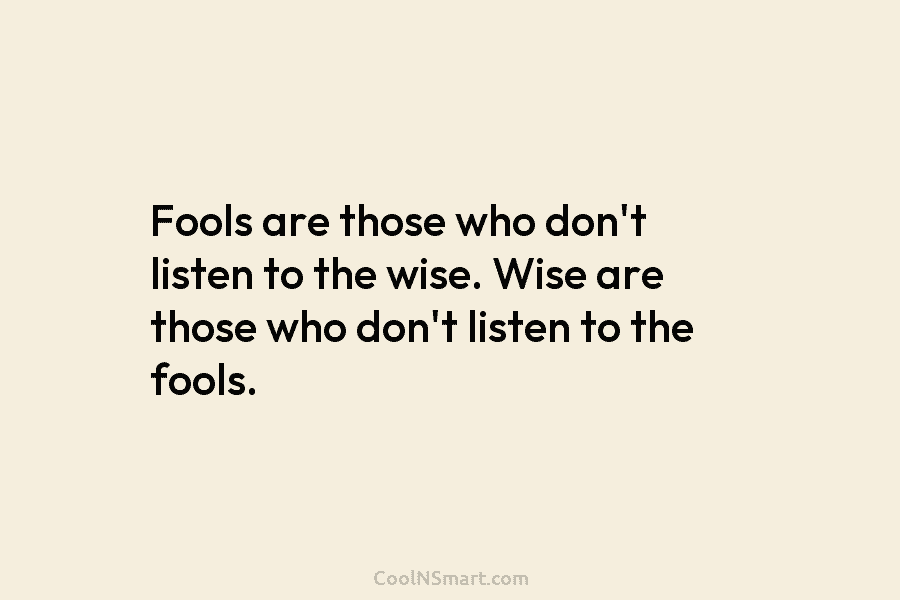 Fools are those who don’t listen to the wise. Wise are those who don’t listen to the fools.