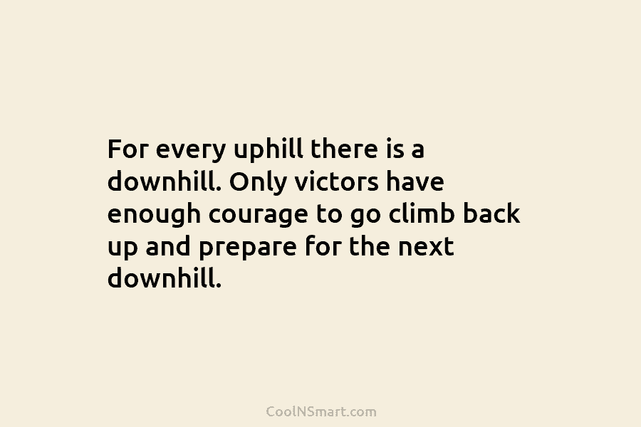 For every uphill there is a downhill. Only victors have enough courage to go climb...