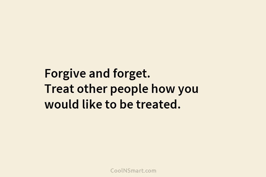 Forgive and forget. Treat other people how you would like to be treated.