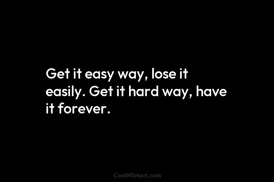 Get it easy way, lose it easily. Get it hard way, have it forever.