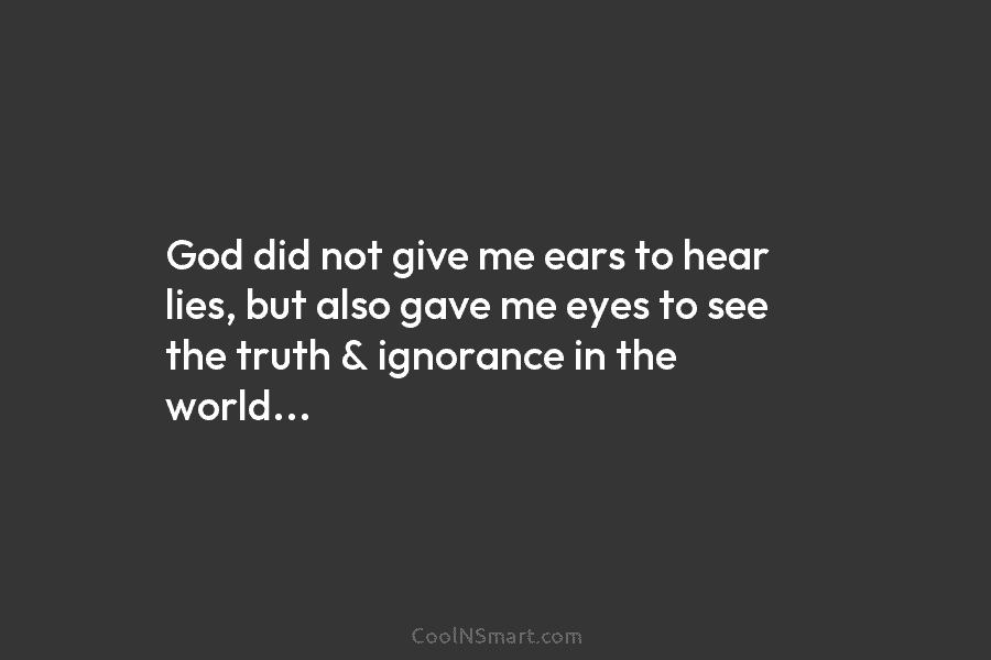 God did not give me ears to hear lies, but also gave me eyes to see the truth & ignorance...