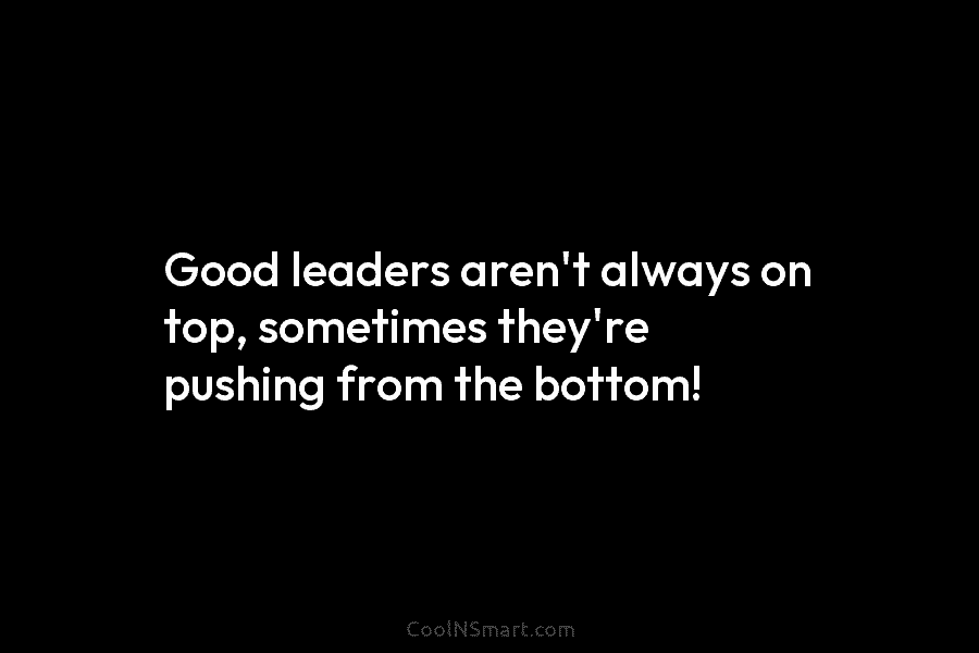 Good leaders aren’t always on top, sometimes they’re pushing from the bottom!