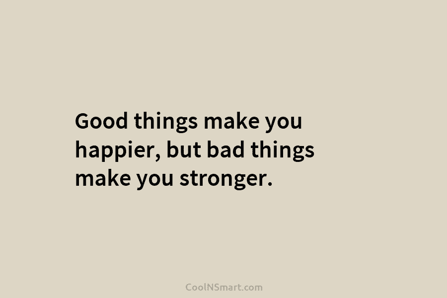 Good things make you happier, but bad things make you stronger.