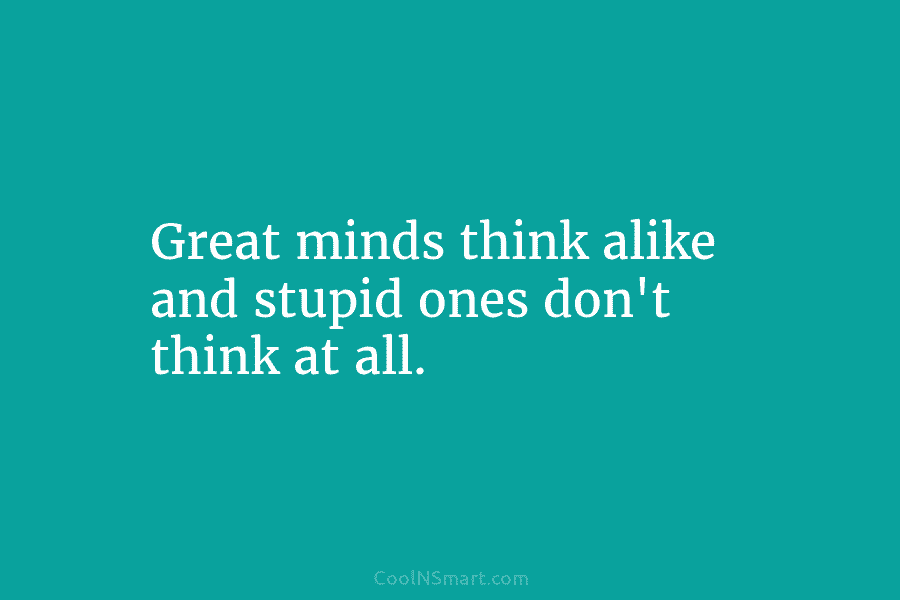 Great minds think alike and stupid ones don’t think at all.