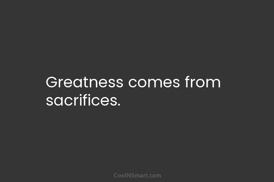 Greatness comes from sacrifices.