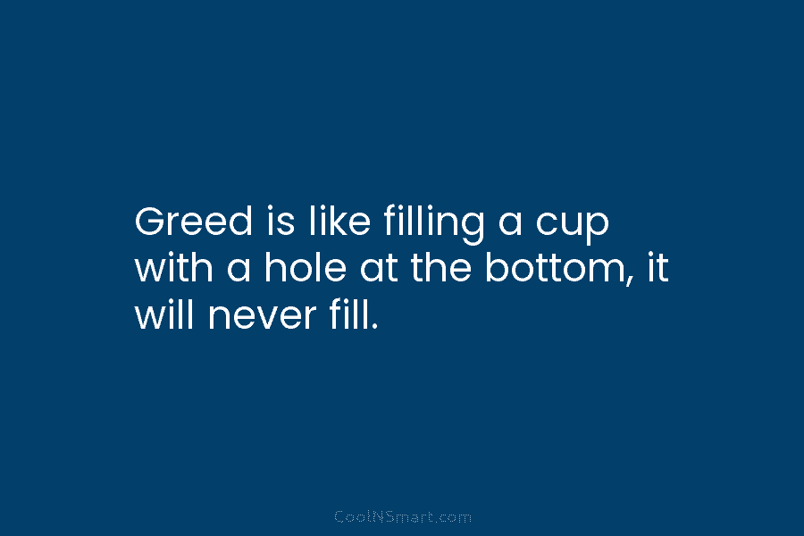 Greed is like filling a cup with a hole at the bottom, it will never...