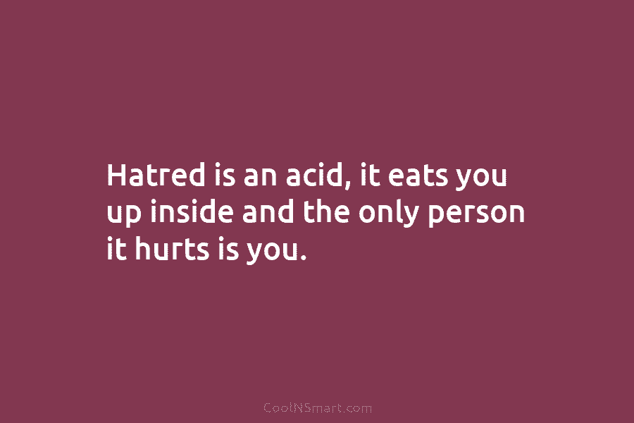 Hatred is an acid, it eats you up inside and the only person it hurts is you.
