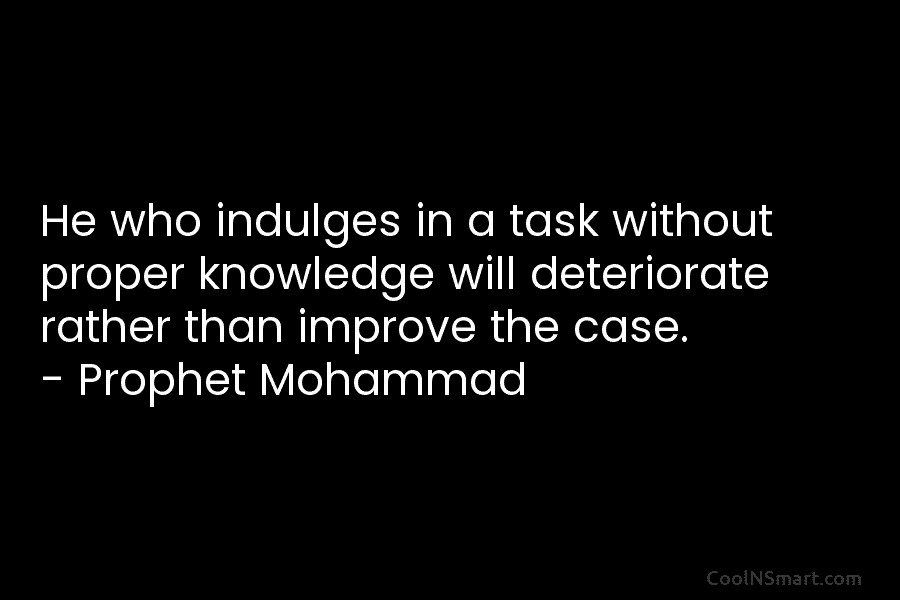 He who indulges in a task without proper knowledge will deteriorate rather than improve the case. – Prophet Mohammad