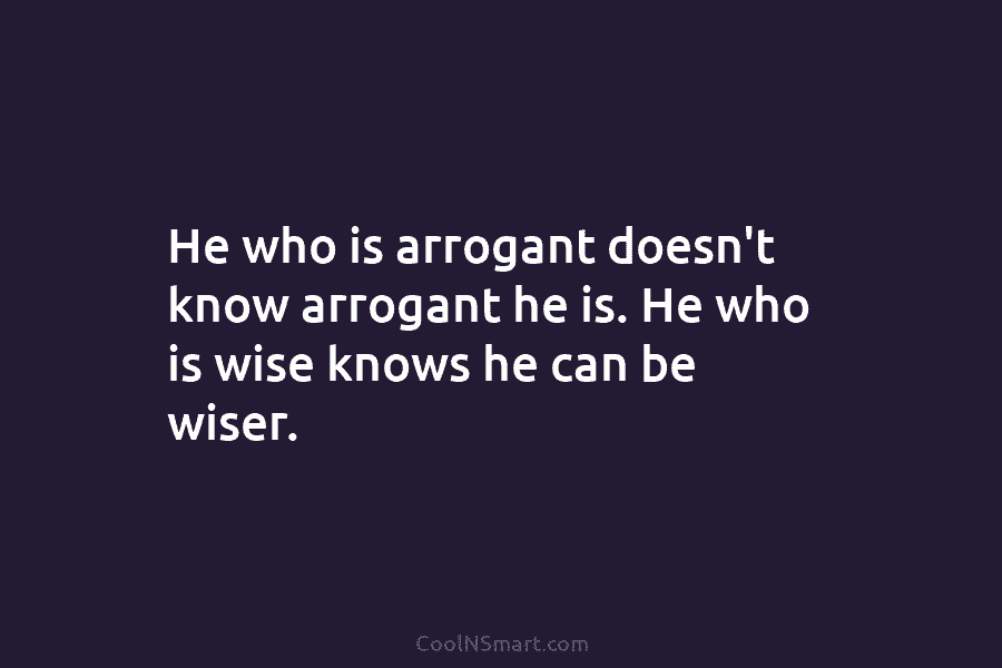 He who is arrogant doesn’t know arrogant he is. He who is wise knows he can be wiser.