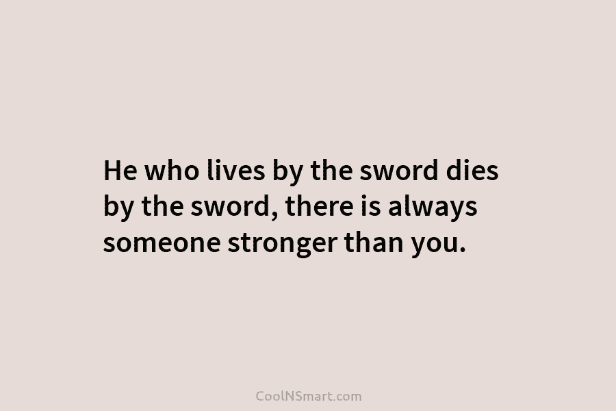 He who lives by the sword dies by the sword, there is always someone stronger than you.
