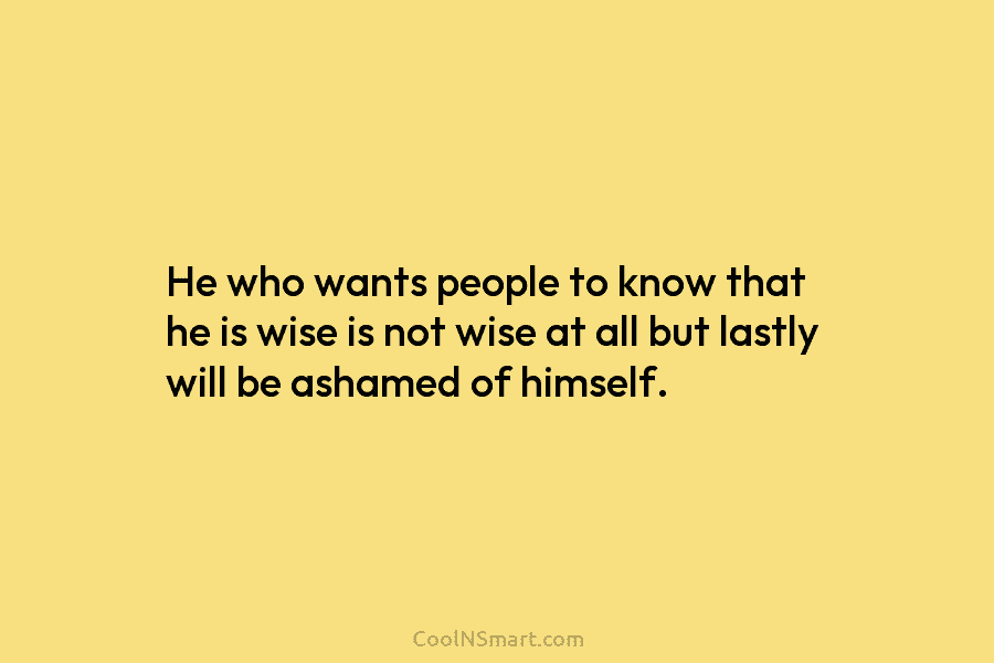 He who wants people to know that he is wise is not wise at all but lastly will be ashamed...