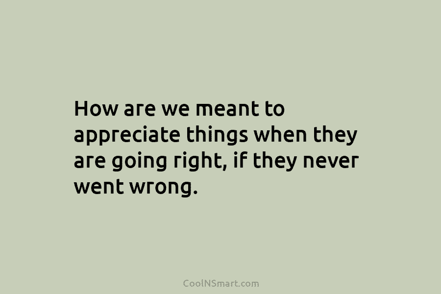 How are we meant to appreciate things when they are going right, if they never...