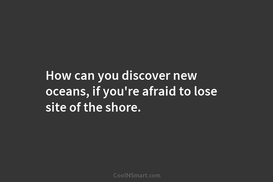 How can you discover new oceans, if you’re afraid to lose site of the shore.