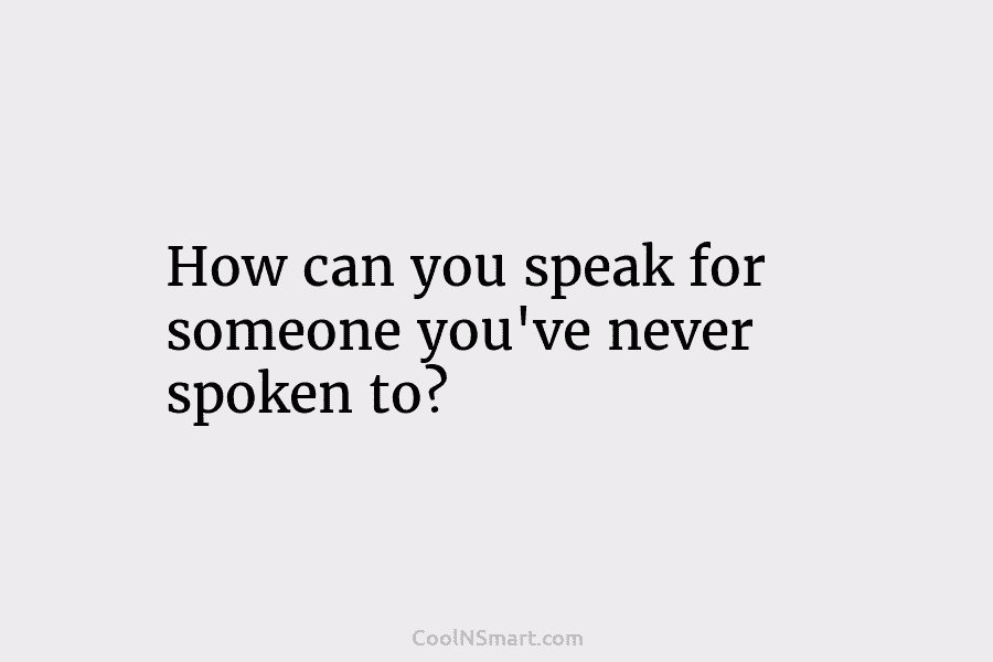 How can you speak for someone you’ve never spoken to?