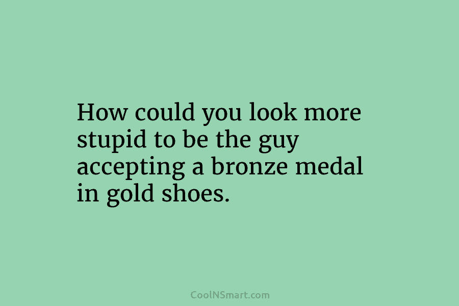 How could you look more stupid to be the guy accepting a bronze medal in gold shoes.