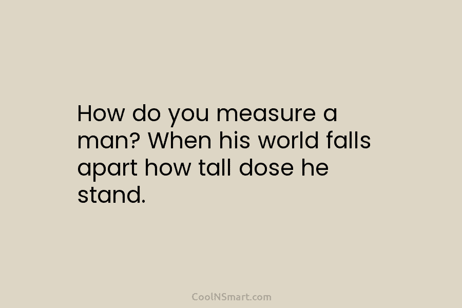 How do you measure a man? When his world falls apart how tall dose he stand.