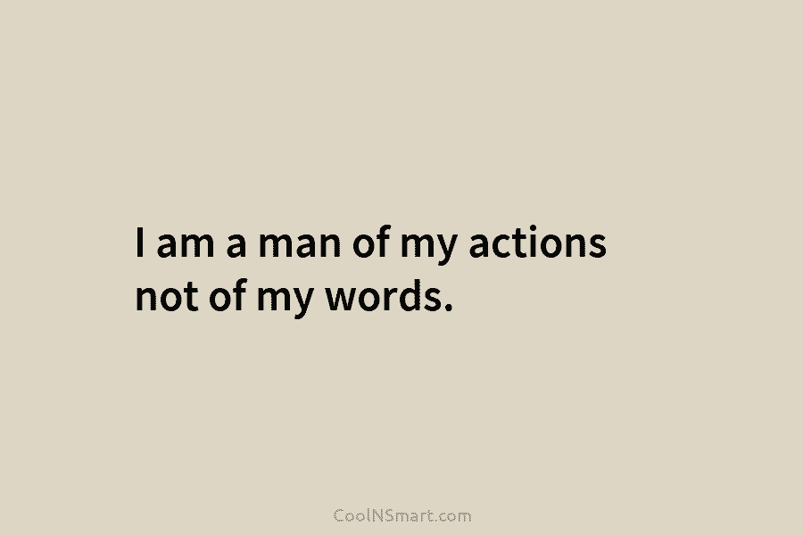 I am a man of my actions not of my words.