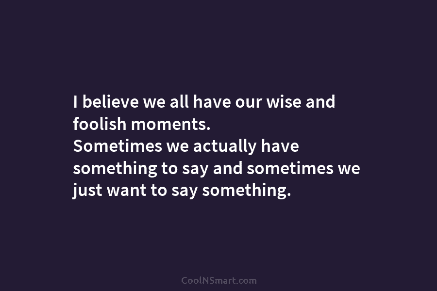 I believe we all have our wise and foolish moments. Sometimes we actually have something...