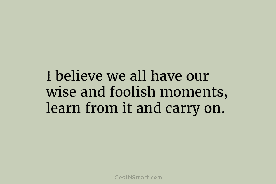 I believe we all have our wise and foolish moments, learn from it and carry...
