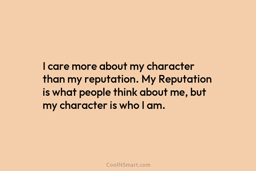 I care more about my character than my reputation. My Reputation is what people think about me, but my character...