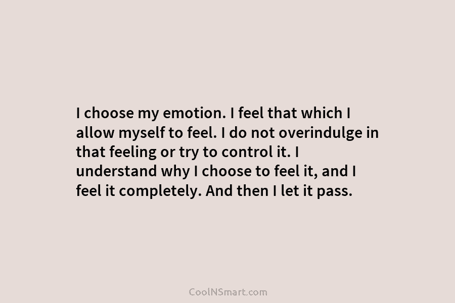 I choose my emotion. I feel that which I allow myself to feel. I do...