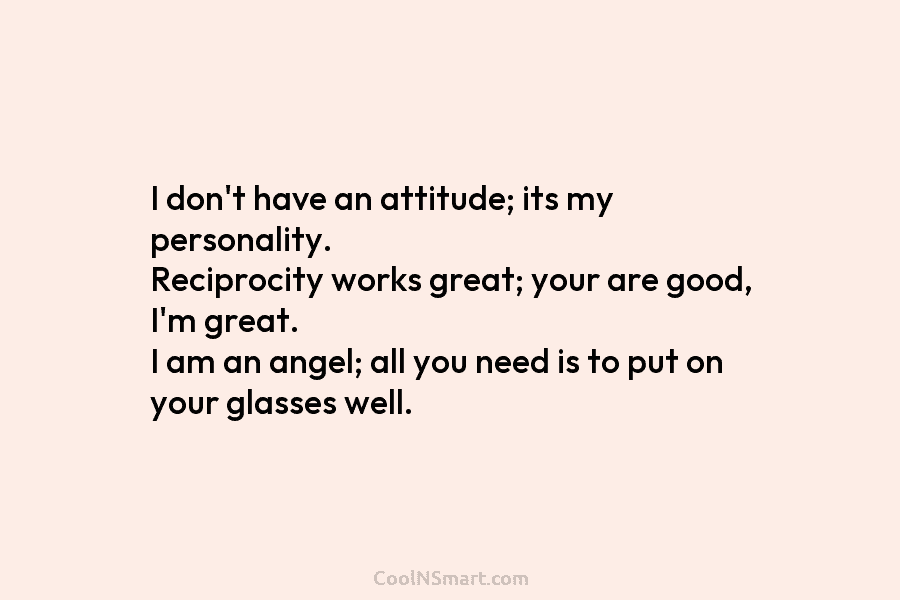 I don’t have an attitude; its my personality. Reciprocity works great; your are good, I’m great. I am an angel;...