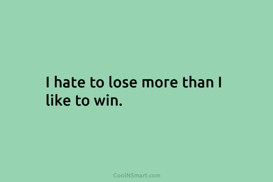 I hate to lose more than I like to win.