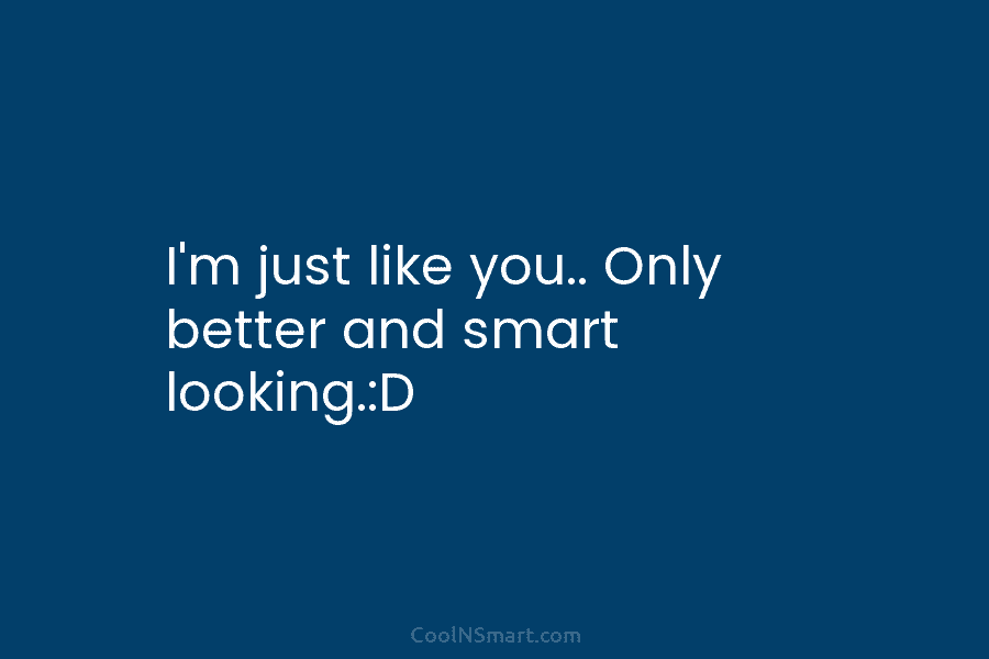 I’m just like you.. Only better and smart looking.:D