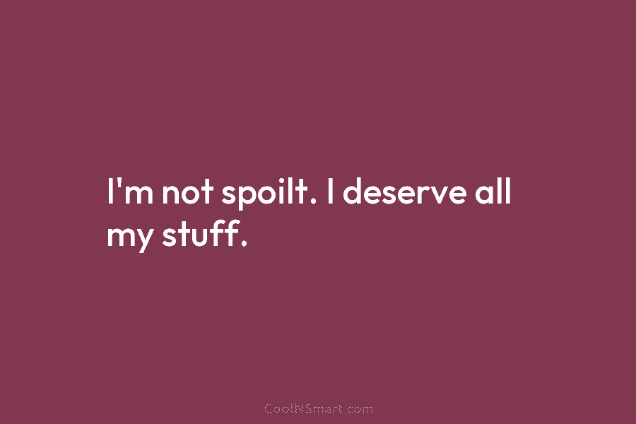 I’m not spoilt. I deserve all my stuff.