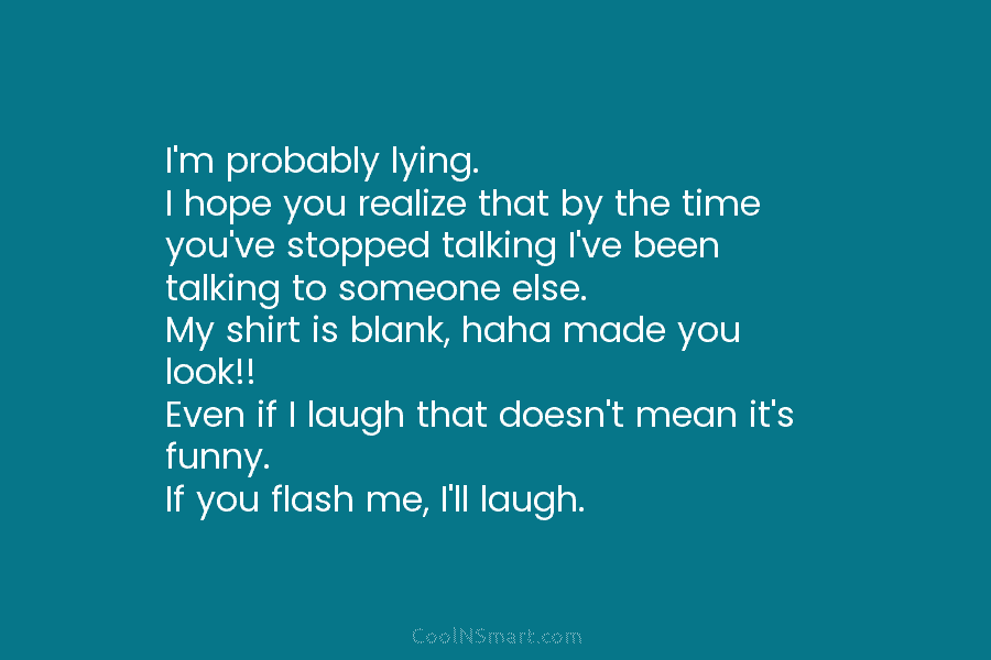 I’m probably lying. I hope you realize that by the time you’ve stopped talking I’ve been talking to someone else....